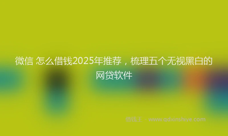 微信 怎么借钱2025年推荐，梳理五个无视黑白的网贷软件