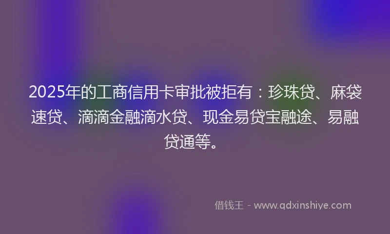2025年的工商信用卡审批被拒有：珍珠贷、麻袋速贷、滴滴金融滴水贷、现金易贷宝融途、易融贷通等。