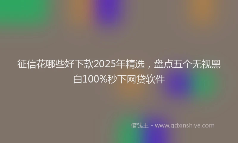 征信花哪些好下款2025年精选，盘点五个无视黑白100%秒下网贷软件