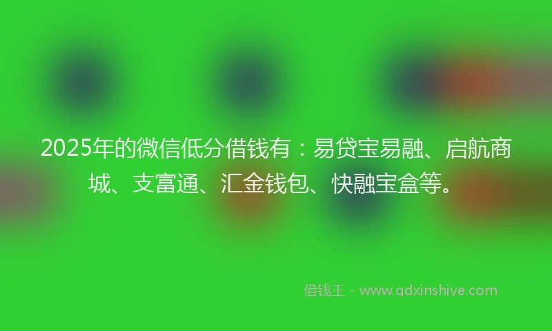 2025年的微信低分借钱有：易贷宝易融、启航商城、支富通、汇金钱包、快融宝盒等。