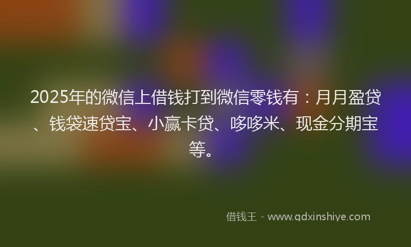 2025年的微信上借钱打到微信零钱有：月月盈贷、钱袋速贷宝、小赢卡贷、哆哆米、现金分期宝等。