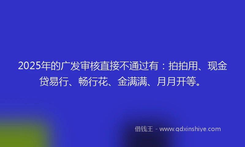 2025年的广发审核直接不通过有：拍拍用、现金贷易行、畅行花、金满满、月月开等。