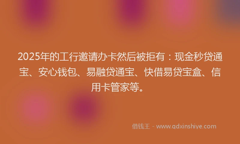 2025年的工行邀请办卡然后被拒有：现金秒贷通宝、安心钱包、易融贷通宝、快借易贷宝盒、信用卡管家等。