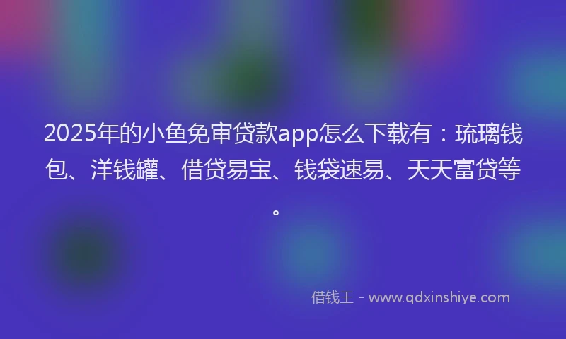 2025年的小鱼免审贷款app怎么下载有：琉璃钱包、洋钱罐、借贷易宝、钱袋速易、天天富贷等。