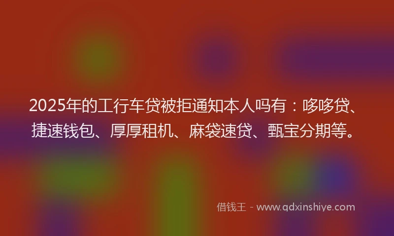 2025年的工行车贷被拒通知本人吗有：哆哆贷、捷速钱包、厚厚租机、麻袋速贷、甄宝分期等。