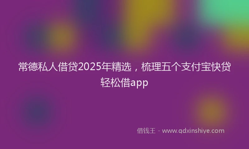 常德私人借贷2025年精选，梳理五个支付宝快贷轻松借app