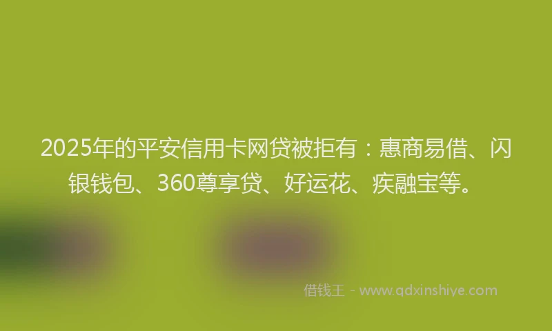2025年的平安信用卡网贷被拒有：惠商易借、闪银钱包、360尊享贷、好运花、疾融宝等。