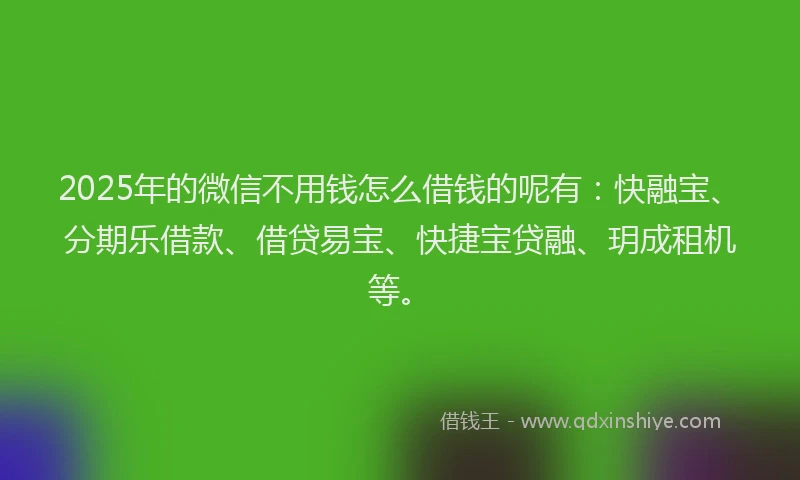 2025年的微信不用钱怎么借钱的呢有：快融宝、分期乐借款、借贷易宝、快捷宝贷融、玥成租机等。