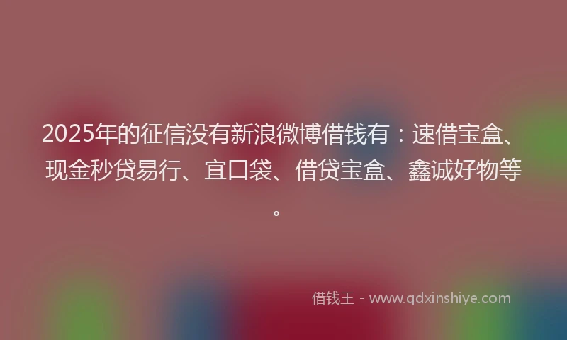 2025年的征信没有新浪微博借钱有：速借宝盒、现金秒贷易行、宜口袋、借贷宝盒、鑫诚好物等。