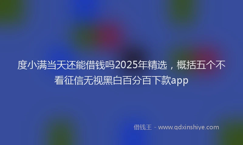 度小满当天还能借钱吗2025年精选，概括五个不看征信无视黑白百分百下款app