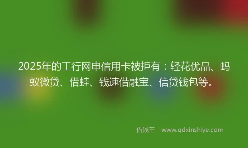 2025年的工行网申信用卡被拒有：轻花优品、蚂蚁微贷、借蛙、钱速借融宝、信贷钱包等。