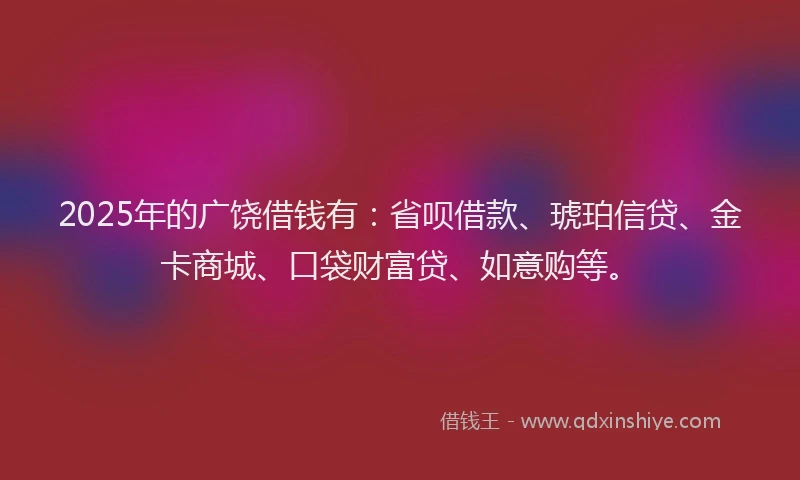 2025年的广饶借钱有：省呗借款、琥珀信贷、金卡商城、口袋财富贷、如意购等。