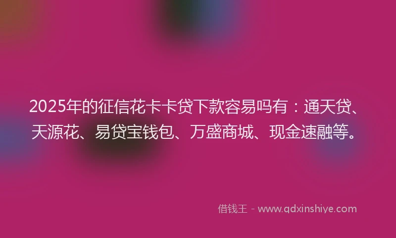 2025年的征信花卡卡贷下款容易吗有：通天贷、天源花、易贷宝钱包、万盛商城、现金速融等。
