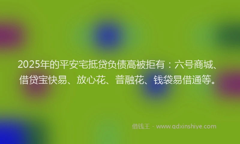 2025年的平安宅抵贷负债高被拒有：六号商城、借贷宝快易、放心花、普融花、钱袋易借通等。