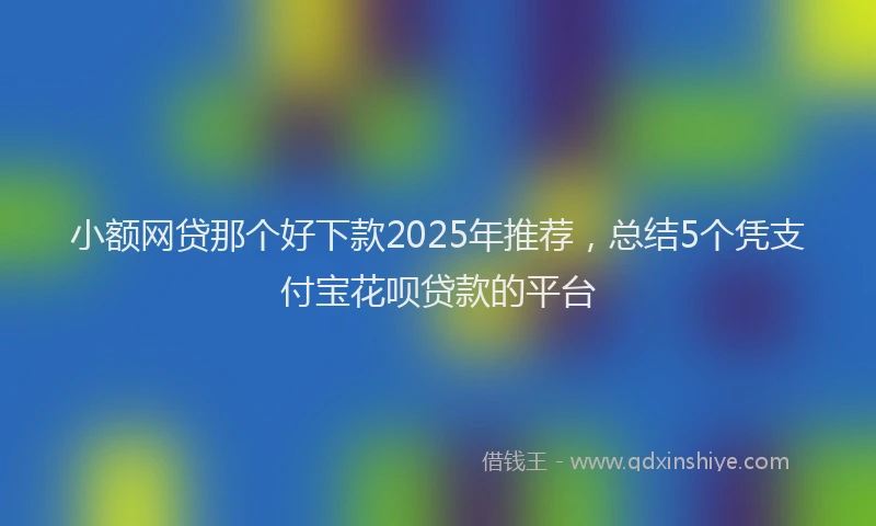 小额网贷那个好下款2025年推荐，总结5个凭支付宝花呗贷款的平台