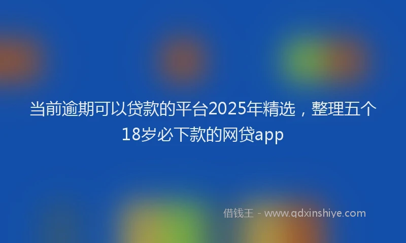 当前逾期可以贷款的平台2025年精选，整理五个18岁必下款的网贷app