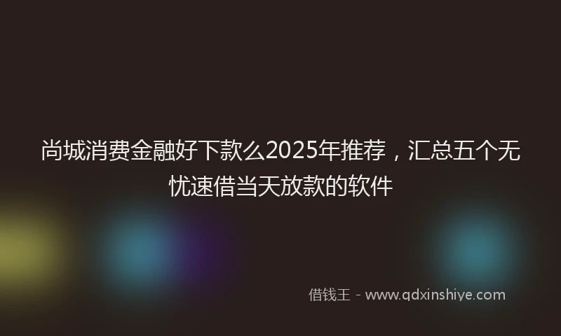 尚城消费金融好下款么2025年推荐，汇总五个无忧速借当天放款的软件