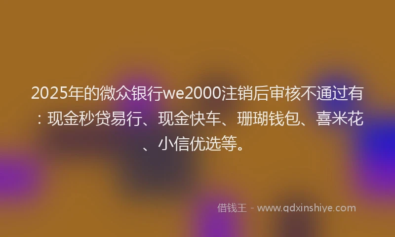 2025年的微众银行we2000注销后审核不通过有：现金秒贷易行、现金快车、珊瑚钱包、喜米花、小信优选等。