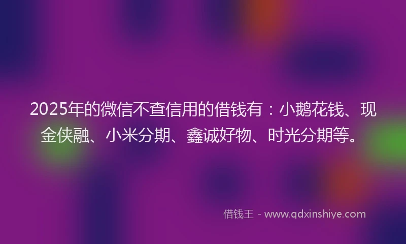 2025年的微信不查信用的借钱有：小鹅花钱、现金侠融、小米分期、鑫诚好物、时光分期等。
