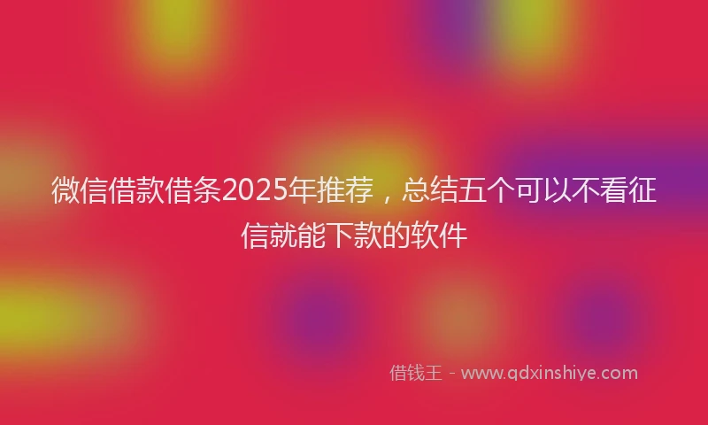 微信借款借条2025年推荐，总结五个可以不看征信就能下款的软件