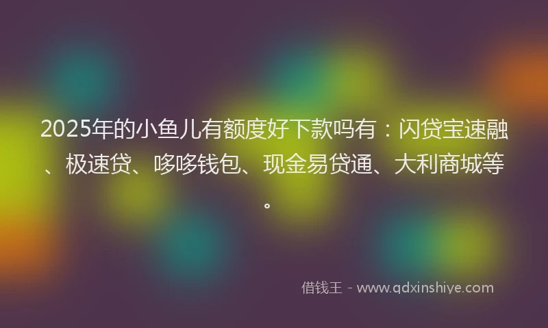 2025年的小鱼儿有额度好下款吗有：闪贷宝速融、极速贷、哆哆钱包、现金易贷通、大利商城等。