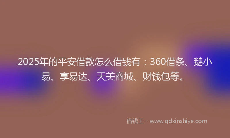 2025年的平安借款怎么借钱有：360借条、鹅小易、享易达、天美商城、财钱包等。