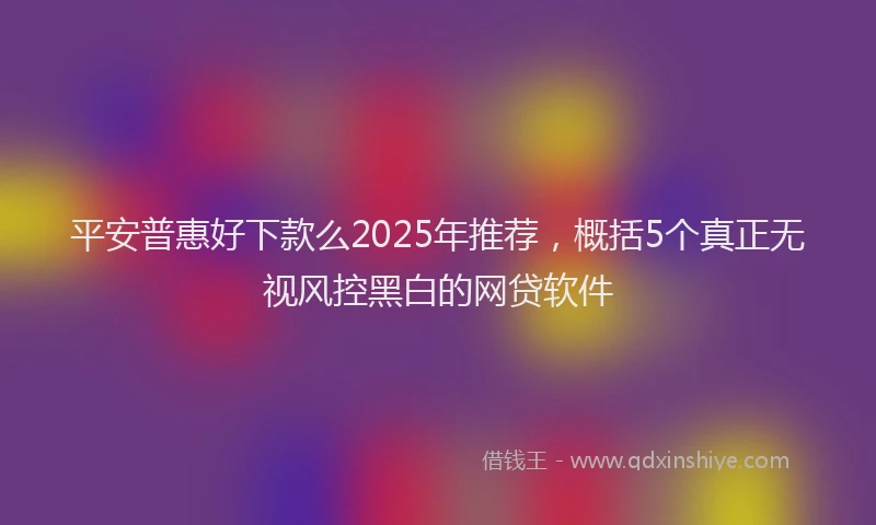 平安普惠好下款么2025年推荐，概括5个真正无视风控黑白的网贷软件