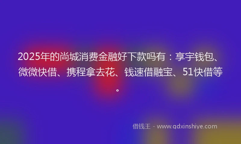 2025年的尚城消费金融好下款吗有：享宇钱包、微微快借、携程拿去花、钱速借融宝、51快借等。