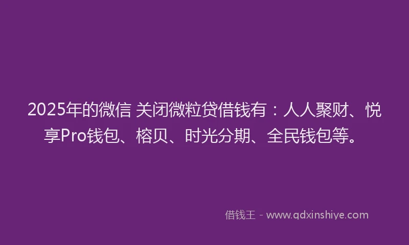 2025年的微信 关闭微粒贷借钱有：人人聚财、悦享Pro钱包、榕贝、时光分期、全民钱包等。