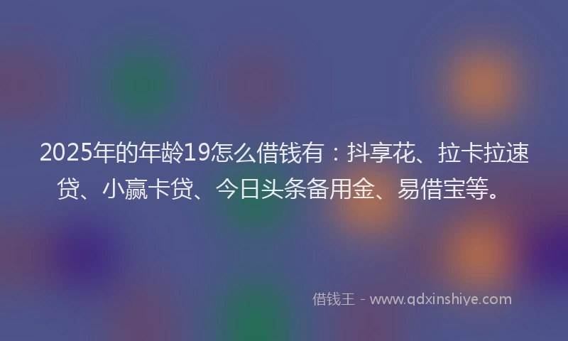 2025年的年龄19怎么借钱有：抖享花、拉卡拉速贷、小赢卡贷、今日头条备用金、易借宝等。