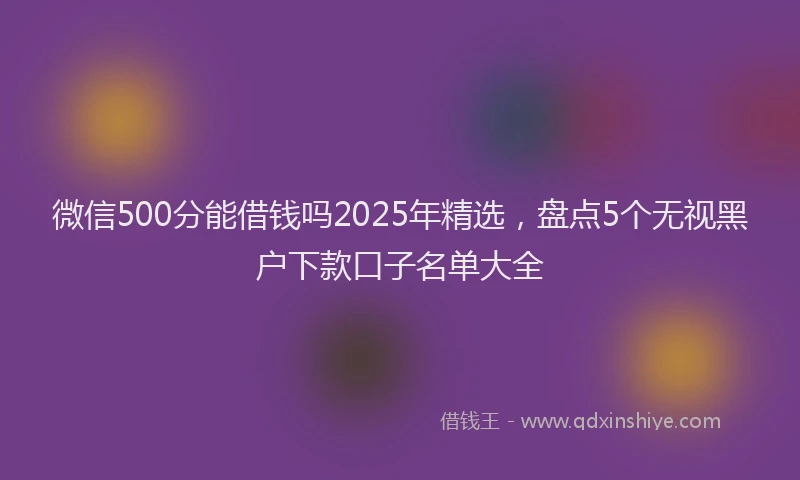 微信500分能借钱吗2025年精选，盘点5个无视黑户下款口子名单大全