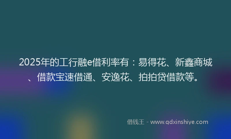 2025年的工行融e借利率有：易得花、新鑫商城、借款宝速借通、安逸花、拍拍贷借款等。