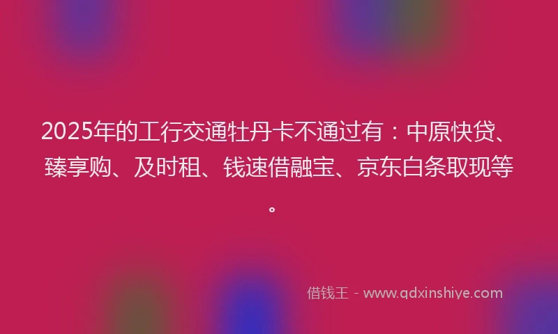 2025年的工行交通牡丹卡不通过有：中原快贷、臻享购、及时租、钱速借融宝、京东白条取现等。