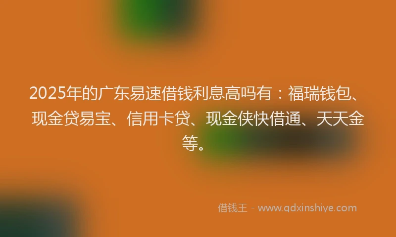 2025年的广东易速借钱利息高吗有：福瑞钱包、现金贷易宝、信用卡贷、现金侠快借通、天天金等。