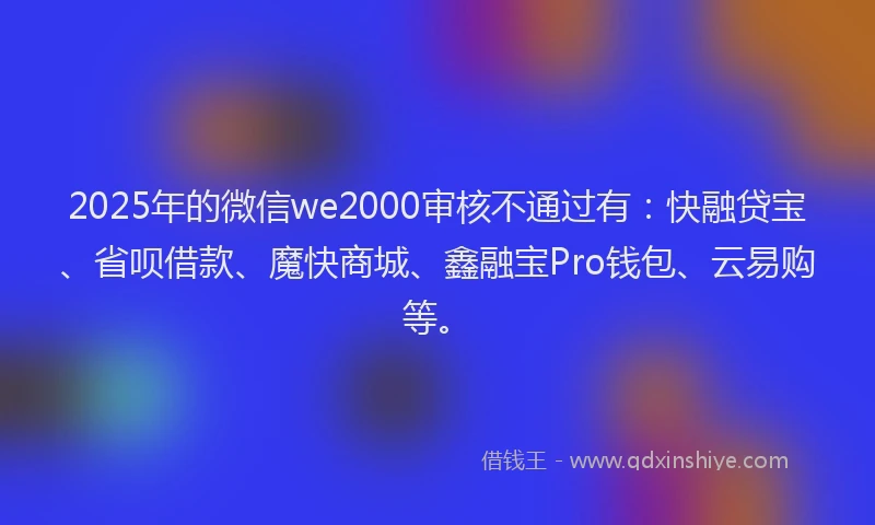 2025年的微信we2000审核不通过有：快融贷宝、省呗借款、魔快商城、鑫融宝Pro钱包、云易购等。