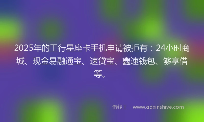 2025年的工行星座卡手机申请被拒有：24小时商城、现金易融通宝、速贷宝、鑫速钱包、够享借等。