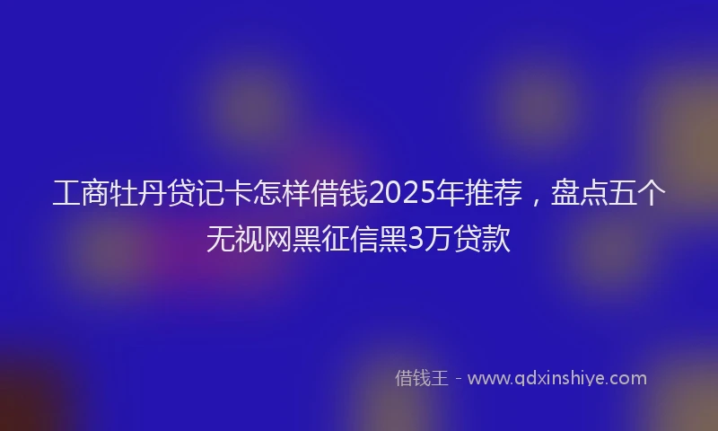 工商牡丹贷记卡怎样借钱2025年推荐，盘点五个无视网黑征信黑3万贷款