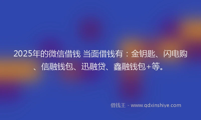 2025年的微信借钱 当面借钱有：金钥匙、闪电购、信融钱包、迅融贷、鑫融钱包+等。