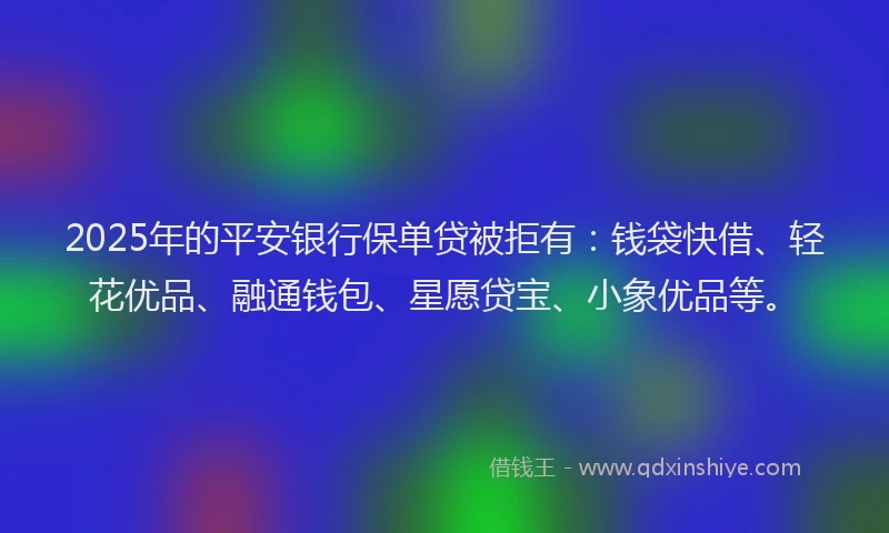 2025年的平安银行保单贷被拒有：钱袋快借、轻花优品、融通钱包、星愿贷宝、小象优品等。