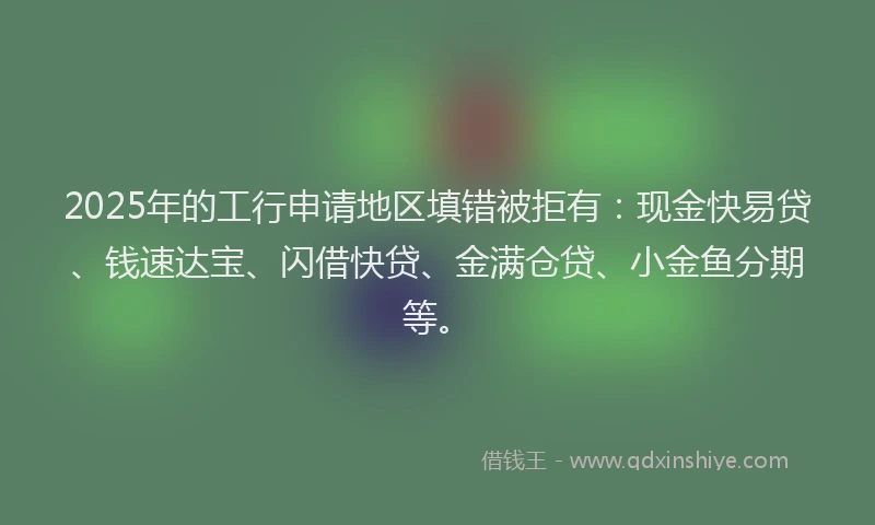 2025年的工行申请地区填错被拒有：现金快易贷、钱速达宝、闪借快贷、金满仓贷、小金鱼分期等。