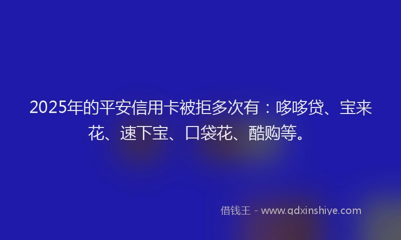 2025年的平安信用卡被拒多次有：哆哆贷、宝来花、速下宝、口袋花、酷购等。