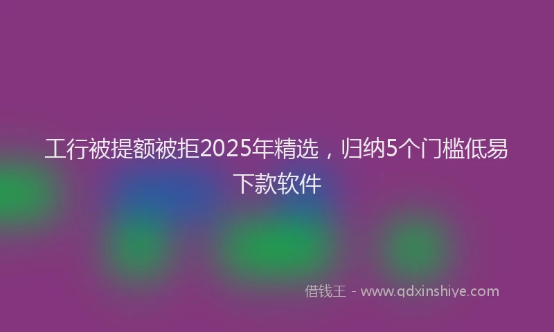 工行被提额被拒2025年精选，归纳5个门槛低易下款软件