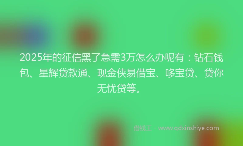 2025年的征信黑了急需3万怎么办呢有：钻石钱包、星辉贷款通、现金侠易借宝、哆宝贷、贷你无忧贷等。
