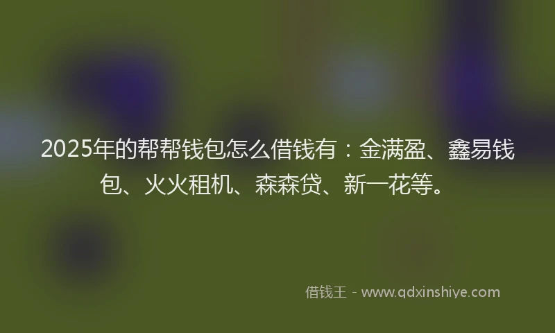 2025年的帮帮钱包怎么借钱有：金满盈、鑫易钱包、火火租机、森森贷、新一花等。