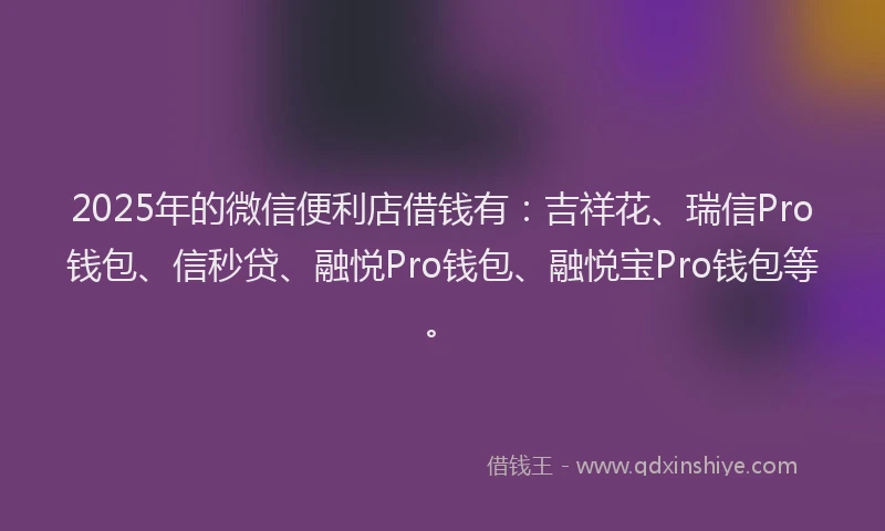 2025年的微信便利店借钱有：吉祥花、瑞信Pro钱包、信秒贷、融悦Pro钱包、融悦宝Pro钱包等。