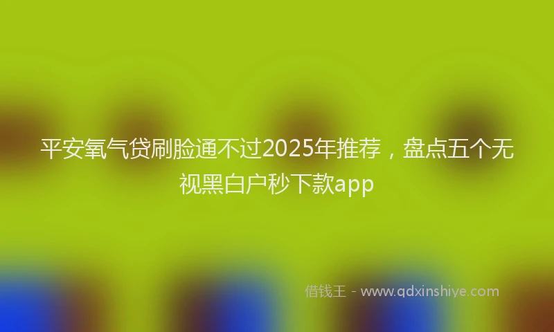 平安氧气贷刷脸通不过2025年推荐，盘点五个无视黑白户秒下款app