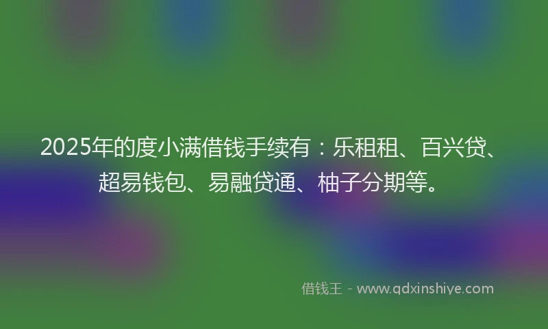 2025年的度小满借钱手续有：乐租租、百兴贷、超易钱包、易融贷通、柚子分期等。
