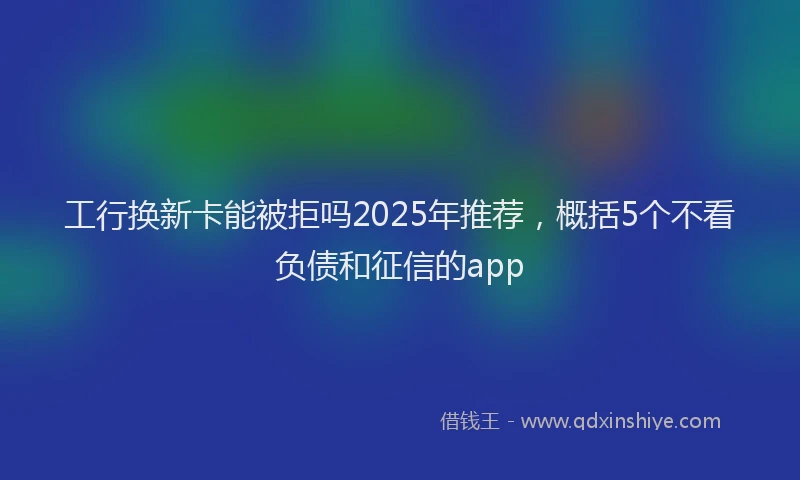 工行换新卡能被拒吗2025年推荐，概括5个不看负债和征信的app