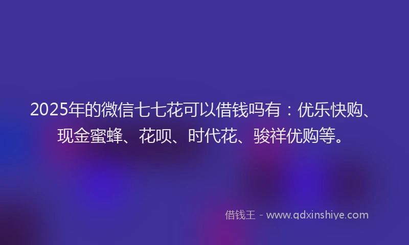 2025年的微信七七花可以借钱吗有：优乐快购、现金蜜蜂、花呗、时代花、骏祥优购等。