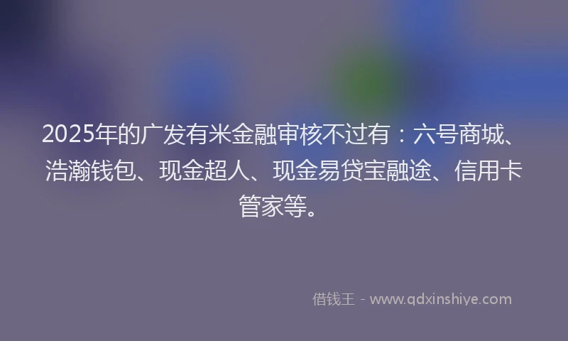 2025年的广发有米金融审核不过有：六号商城、浩瀚钱包、现金超人、现金易贷宝融途、信用卡管家等。